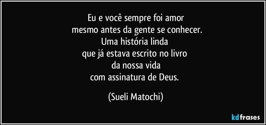 Eu e você sempre foi amor
 mesmo antes da gente se conhecer.
Uma história linda 
que já estava escrito no livro 
da nossa vida
com assinatura de Deus. (Sueli Matochi)