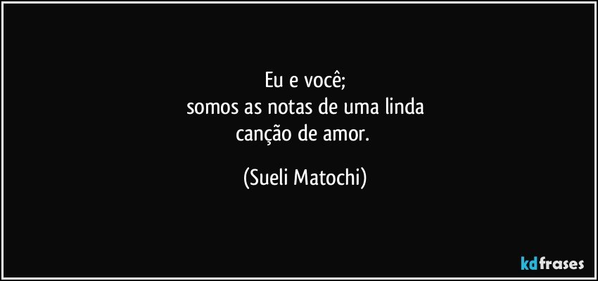 Eu e você;
somos as notas de uma linda
canção de amor. (Sueli Matochi)