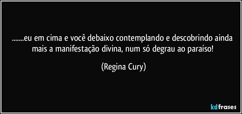 ...eu em cima e você debaixo contemplando e descobrindo ainda mais  a manifestação divina, num  só degrau ao paraíso! (Regina Cury)