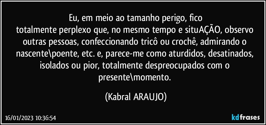 Eu, em meio ao tamanho perigo, fico
totalmente perplexo que, no mesmo tempo e situAÇÃO, observo outras pessoas, confeccionando tricô ou crochê, admirando o nascente\poente, etc. e, parece-me como aturdidos, desatinados, isolados ou pior, totalmente despreocupados com o presente\momento. (KABRAL ARAUJO)