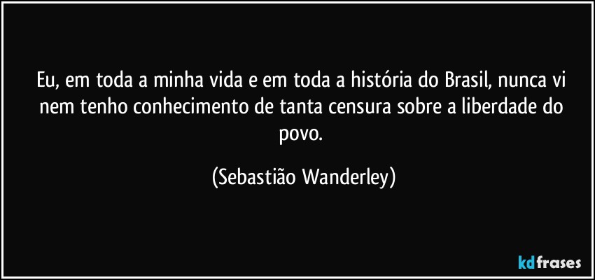 Eu, em toda a minha vida e em toda a história do Brasil, nunca vi nem tenho conhecimento de tanta censura sobre a liberdade do povo. (Sebastião Wanderley)