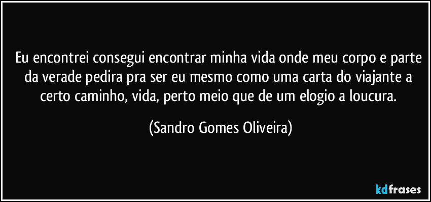 Eu encontrei consegui encontrar minha vida onde meu corpo e parte da verade pedira pra ser eu mesmo como uma carta do viajante a certo caminho, vida,  perto meio que de um elogio a loucura. (Sandro Gomes Oliveira)