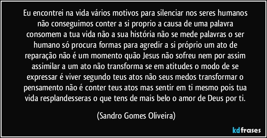 Eu encontrei na vida vários motivos para silenciar nos seres humanos não conseguimos conter a si proprio a causa de uma palavra o verbo já consiste o ser. (Sandro Gomes Oliveira)