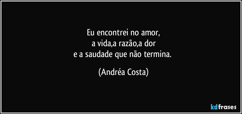 Eu encontrei no amor,
a vida,a razão,a dor
e a saudade que não termina. (Andréa Costa)