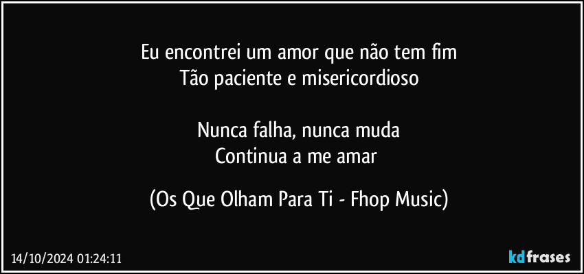 Eu encontrei um amor que não tem fim
Tão paciente e misericordioso

Nunca falha, nunca muda
Continua a me amar (Os Que Olham Para Ti - Fhop Music)