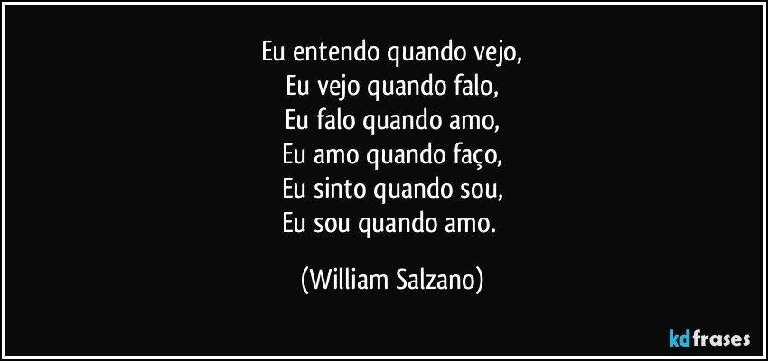 Eu entendo quando vejo,
Eu vejo quando falo,
Eu falo quando amo,
Eu amo quando faço,
Eu sinto quando sou,
Eu sou quando amo. (William Salzano)