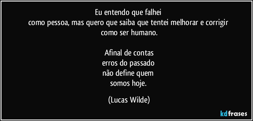Eu entendo que falhei 
como pessoa, mas quero que saiba que tentei melhorar e corrigir 
como ser humano.

Afinal de contas
erros do passado 
não define quem 
somos hoje. (Lucas Wilde)