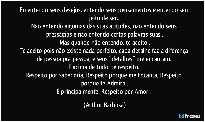 Eu entendo seus desejos, entendo seus pensamentos e entendo seu jeito de ser..
Não entendo algumas das suas atitudes, não entendo seus presságios e não entendo certas palavras suas..
Mas quando não entendo, te aceito..
Te aceito pois não existe nada perfeito, cada detalhe faz a diferença de pessoa pra pessoa, e seus “detalhes” me encantam..
E acima de tudo, te respeito..
Respeito por sabedoria, Respeito porque me Encanta, Respeito porque te Admiro..
E principalmente, Respeito por Amor.. (Arthur Barbosa)