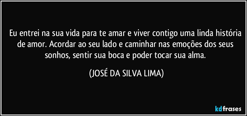 Eu entrei na sua vida para te amar e viver contigo uma linda história de amor. Acordar ao seu lado e caminhar nas emoções dos seus sonhos, sentir sua boca e poder tocar sua alma. (JOSÉ DA SILVA LIMA)