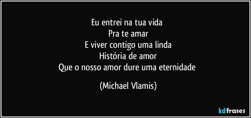 Eu entrei na tua vida 
Pra te amar
E viver contigo uma linda
História de amor
Que o nosso amor dure uma eternidade (Michael Vlamis)