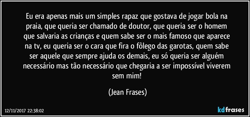 Eu era apenas mais um simples rapaz que gostava de jogar bola na praia, que queria ser chamado de doutor, que queria ser o homem que salvaria as crianças e quem sabe ser o mais famoso que aparece na tv, eu queria ser o cara que fira o fôlego das garotas, quem sabe ser aquele que sempre ajuda os demais, eu só queria ser alguém necessário mas tão necessário que chegaria a ser impossível viverem sem mim! (Jean Frases)