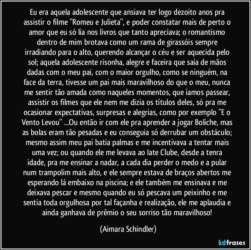 Eu era aquela adolescente que ansiava  ter logo dezoito anos pra assistir o filme ''Romeu e Julieta'', e poder constatar mais de perto o amor que eu só lia nos livros que tanto apreciava; o romantismo dentro de mim brotava como um rama de girassóis sempre irradiando para o alto, querendo alcançar o céu e ser aquecida pelo sol; aquela adolescente risonha, alegre e faceira que saía de mãos dadas com o  meu pai, com o maior orgulho, como se ninguém, na face da terra, tivesse um pai mais maravilhoso do que o meu, nunca me sentir tão amada como naqueles momentos, que íamos passear, assistir os filmes que ele nem me dizia os títulos deles, só pra me ocasionar expectativas, surpresas e alegrias, como por exemplo ''E o Vento Levou'' ...Ou então ir com ele pra aprender a jogar Boliche, mas as bolas eram tão pesadas e eu conseguia só derrubar um obstáculo; mesmo assim meu pai batia palmas e me incentivava a tentar mais uma vez;  ou  quando ele me levava ao Iate Clube, desde a tenra idade, pra me ensinar a nadar, a cada dia perder o medo e a pular num trampolim mais alto, e ele sempre estava de braços abertos me esperando lá embaixo na piscina;  e ele também me ensinava e me deixava pescar e mesmo quando eu só pescava  um peixinho e  me sentia toda orgulhosa por tal façanha e realização, ele me aplaudia e ainda ganhava de prêmio o seu sorriso tão maravilhoso! (Aimara Schindler)