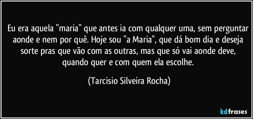 Eu era aquela "maria" que antes ia com qualquer uma, sem perguntar aonde e nem por quê. Hoje sou  "a Maria", que dá bom dia e deseja sorte pras que vão com as outras, mas que só vai aonde deve, quando quer e com quem ela escolhe. (Tarcisio Silveira Rocha)