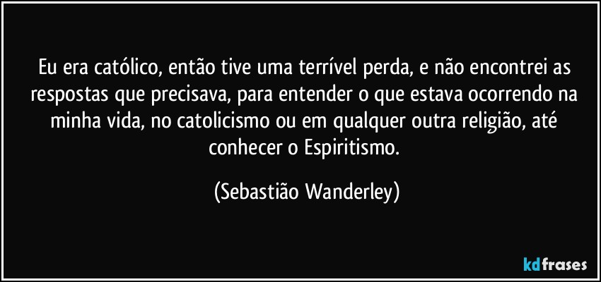 Eu era católico, então tive uma terrível perda, e não encontrei as respostas que precisava, para entender o que estava ocorrendo na minha vida, no catolicismo ou em qualquer outra religião, até conhecer o Espiritismo. (Sebastião Wanderley)