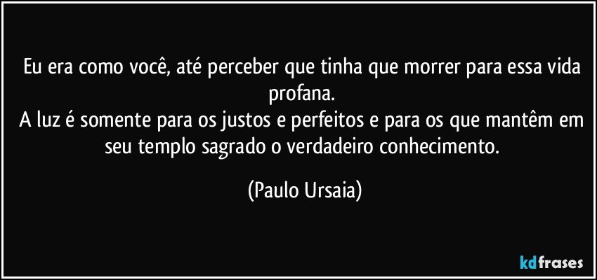 Eu era como você, até perceber que tinha que morrer para essa vida profana. 
A luz é somente para os justos e perfeitos e para os que mantêm em seu templo sagrado o verdadeiro conhecimento. (Paulo Ursaia)