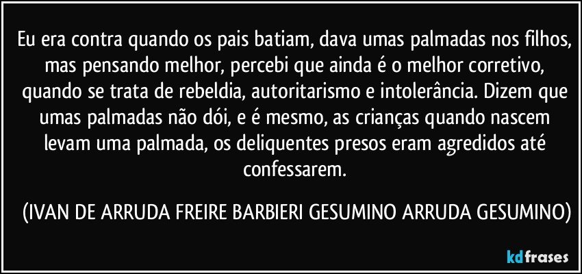 Eu era contra quando os pais batiam, dava umas palmadas nos filhos, mas pensando melhor, percebi que  ainda é o melhor corretivo, quando se trata de rebeldia, autoritarismo e intolerância. Dizem que umas palmadas não dói, e é mesmo, as crianças quando nascem levam uma palmada, os deliquentes presos eram agredidos até confessarem. (IVAN DE ARRUDA FREIRE BARBIERI GESUMINO ARRUDA GESUMINO)