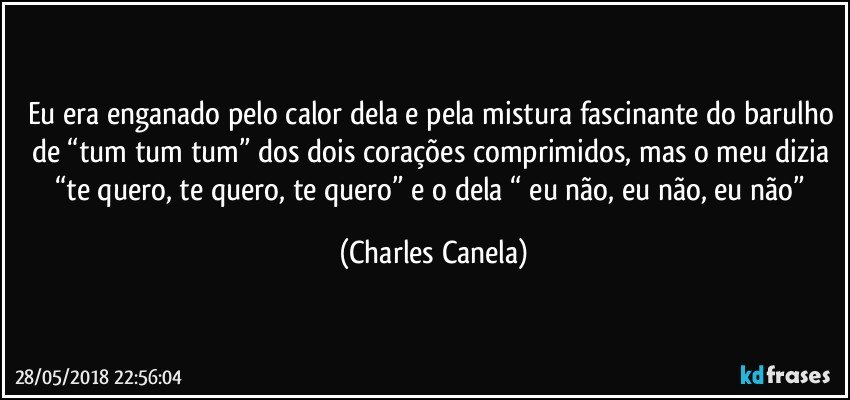 Eu era enganado pelo calor dela e pela mistura fascinante do barulho de “tum tum tum” dos dois corações comprimidos, mas o meu dizia “te quero, te quero, te quero”  e o dela “ eu não, eu não, eu não” (Charles Canela)