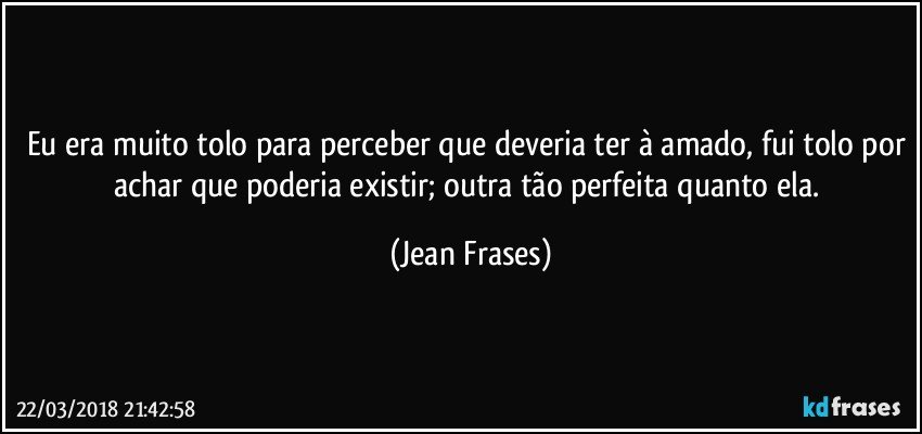 Eu era muito tolo para perceber que deveria ter à amado, fui tolo por achar que poderia existir; outra tão perfeita quanto ela. (Jean Frases)