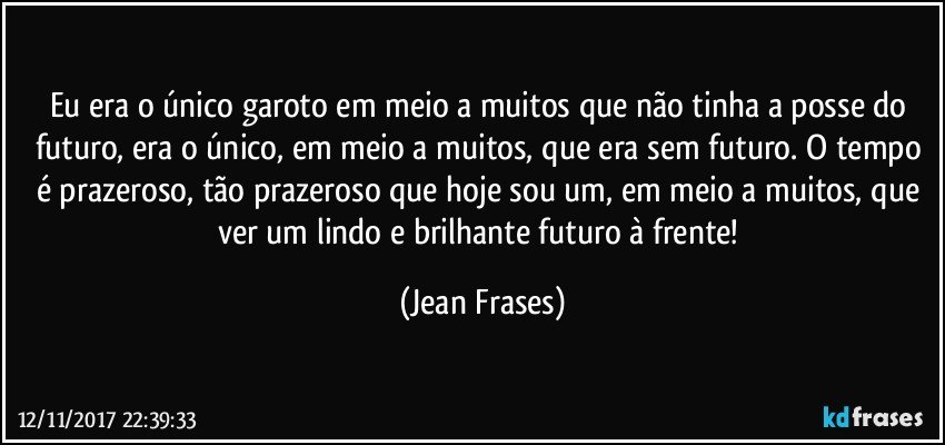 Eu era o único garoto em meio a muitos que não tinha a posse do futuro, era o único, em meio a muitos, que era sem futuro. O tempo é prazeroso, tão prazeroso que hoje sou um, em meio a muitos, que ver um lindo e brilhante futuro à frente! (Jean Frases)