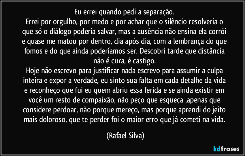 Eu errei quando pedi a separação. 
Errei por orgulho, por medo e por achar que o silêncio resolveria o que só o diálogo poderia salvar, mas a ausência não ensina ela corrói e quase me matou por dentro, dia após dia, com a lembrança do que fomos e do que ainda poderíamos ser. Descobri tarde que distância não é cura, é castigo. 
Hoje não escrevo para justificar nada escrevo para assumir a culpa inteira e expor a verdade,  eu sinto sua falta em cada detalhe da vida e reconheço que fui eu quem abriu essa ferida e se ainda existir em você um resto de compaixão, não peço que esqueça ,apenas que considere perdoar, não porque mereço, mas porque aprendi do jeito mais doloroso, que te perder foi o maior erro que já cometi na vida. (Rafael Silva)
