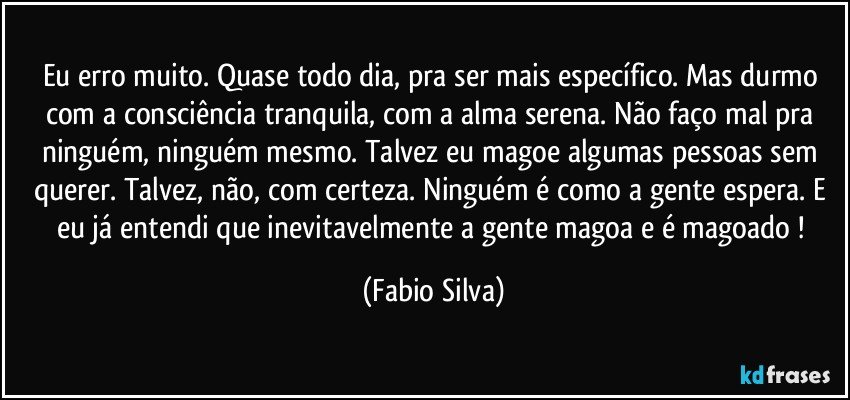 Eu erro muito. Quase todo dia, pra ser mais específico. Mas durmo com a consciência tranquila, com a alma serena. Não faço mal pra ninguém, ninguém mesmo. Talvez eu magoe algumas pessoas sem querer. Talvez, não, com certeza. Ninguém é como a gente espera. E eu já entendi que inevitavelmente a gente magoa e é magoado ! (Fabio Silva)