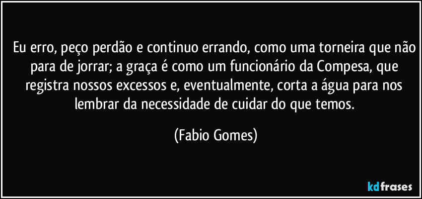 Eu erro, peço perdão e continuo errando, como uma torneira que não para de jorrar; a graça é como um funcionário da Compesa, que registra nossos excessos e, eventualmente, corta a água para nos lembrar da necessidade de cuidar do que temos. (Fabio Gomes)