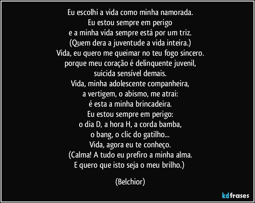 Eu escolhi a vida como minha namorada.
Eu estou sempre em perigo
e a minha vida sempre está por um triz.
(Quem dera a juventude a vida inteira.)
Vida, eu quero me queimar no teu fogo sincero.
porque meu coração é delinquente juvenil,
suicida sensível demais.
Vida, minha adolescente companheira,
a vertigem, o abismo, me atrai:
é esta a minha brincadeira.
Eu estou sempre em perigo:
o dia D, a hora H, a corda bamba,
o bang, o clic do gatilho...
Vida, agora eu te conheço.
(Calma! A tudo eu prefiro a minha alma.
E quero que isto seja o meu brilho.) (Belchior)