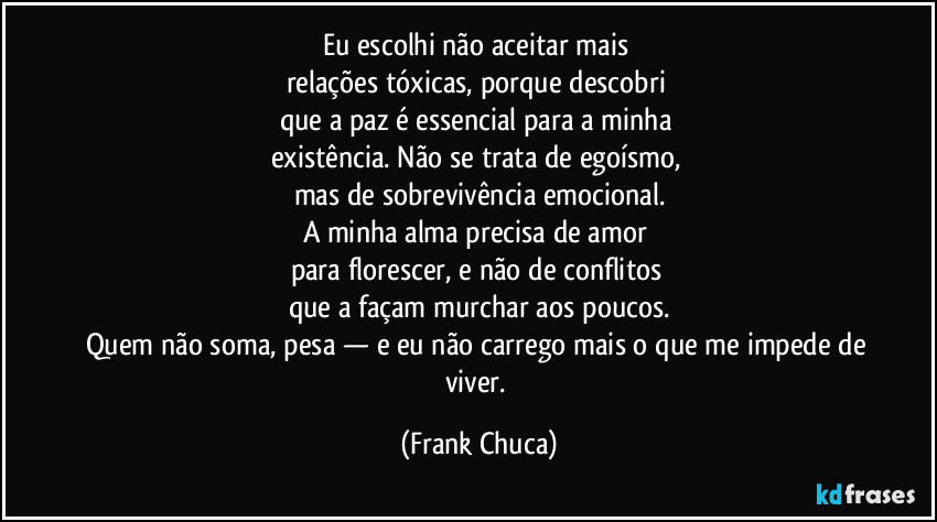 Eu escolhi não aceitar mais 
relações tóxicas, porque descobri 
que a paz é essencial para a minha 
existência. Não se trata de egoísmo, 
mas de sobrevivência emocional.
A minha alma precisa de amor 
para florescer, e não de conflitos 
que a façam murchar aos poucos.
Quem não soma, pesa — e eu não carrego mais o que me impede de viver. (Frank Chuca)
