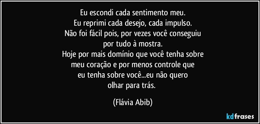 Eu escondi cada sentimento meu.
Eu reprimi cada desejo, cada impulso.
Não foi fácil pois, por vezes você conseguiu
por tudo à mostra.
Hoje por mais domínio que você tenha sobre
meu coração e por menos controle que
eu tenha sobre você...eu não quero
olhar para trás. (Flávia Abib)