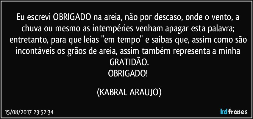 Eu escrevi OBRIGADO na areia, não por descaso, onde o vento, a chuva ou mesmo as intempéries venham apagar esta palavra; entretanto, para que leias "em tempo" e saibas que, assim como são incontáveis os grãos de areia, assim também representa a minha GRATIDÃO.
OBRIGADO! (KABRAL ARAUJO)