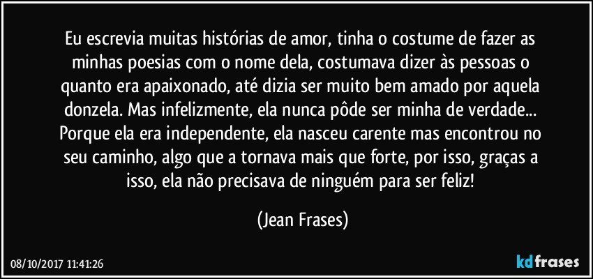 Eu escrevia muitas histórias de amor, tinha o costume de fazer as minhas poesias com o nome dela, costumava dizer às pessoas o quanto era apaixonado, até dizia ser muito bem amado por aquela donzela. Mas infelizmente, ela nunca pôde ser minha de verdade... Porque ela era independente, ela nasceu carente mas encontrou no seu caminho, algo que a tornava mais que forte, por isso, graças a isso, ela não precisava de ninguém para ser feliz! (Jean Frases)