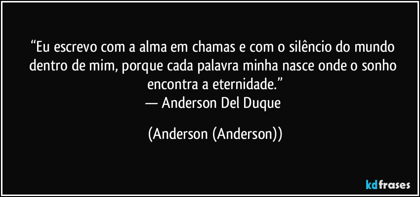 “Eu escrevo com a alma em chamas e com o silêncio do mundo dentro de mim, porque cada palavra minha nasce onde o sonho encontra a eternidade.”
— Anderson Del Duque (Anderson (Anderson))