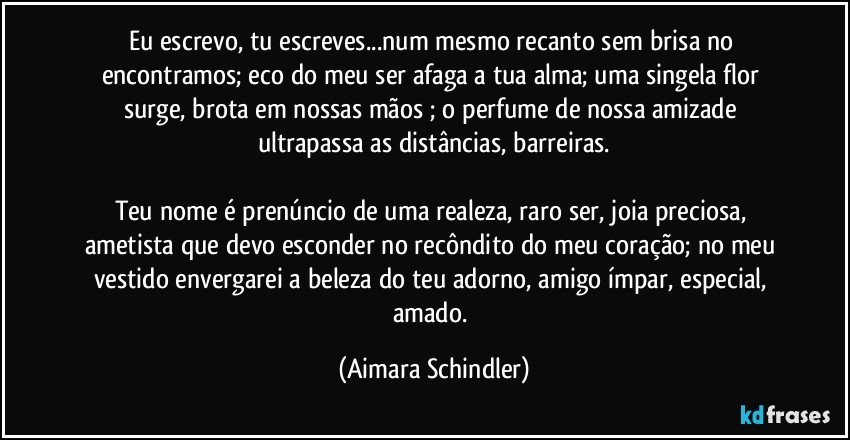 Eu escrevo, tu escreves...num mesmo recanto sem brisa no encontramos;  eco do meu ser afaga a tua alma;  uma singela flor surge, brota em nossas mãos ; o perfume de nossa amizade ultrapassa as distâncias, barreiras.

Teu nome é prenúncio de uma realeza, raro ser, joia preciosa, ametista que devo esconder no recôndito do meu coração;  no meu vestido envergarei a beleza do teu adorno, amigo ímpar, especial, amado. (Aimara Schindler)