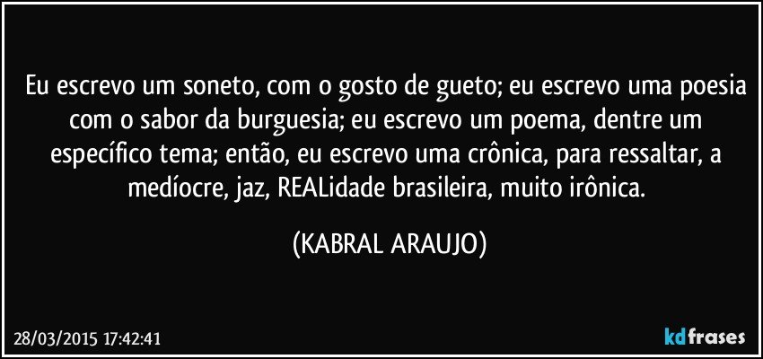 Eu escrevo um soneto, com o gosto de gueto; eu escrevo uma poesia com o sabor da burguesia; eu escrevo um poema, dentre um específico tema; então, eu escrevo uma crônica, para ressaltar, a medíocre, jaz, REALidade brasileira, muito irônica. (KABRAL ARAUJO)