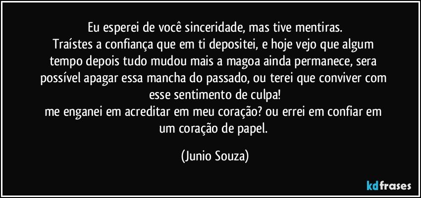 Eu esperei de você sinceridade, mas tive mentiras.
Traístes a confiança que em ti depositei, e hoje vejo que algum tempo depois tudo mudou mais a magoa ainda permanece, sera possível apagar essa mancha do passado, ou terei que conviver com esse sentimento de culpa!
me enganei em acreditar em meu coração? ou errei em confiar em um coração de papel. (Junio Souza)