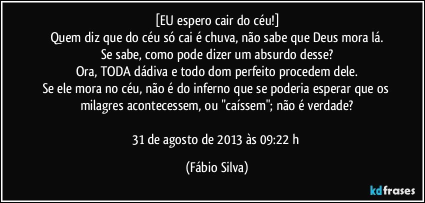 [EU espero cair do céu!]
Quem diz que do céu só cai é chuva, não sabe que Deus mora lá.
Se sabe, como pode dizer um absurdo desse?
Ora, TODA dádiva e todo dom perfeito procedem dele.
Se ele mora no céu, não é do inferno que se poderia esperar que os milagres acontecessem, ou "caíssem"; não é verdade?

31 de agosto de 2013 às 09:22 h (Fábio Silva)