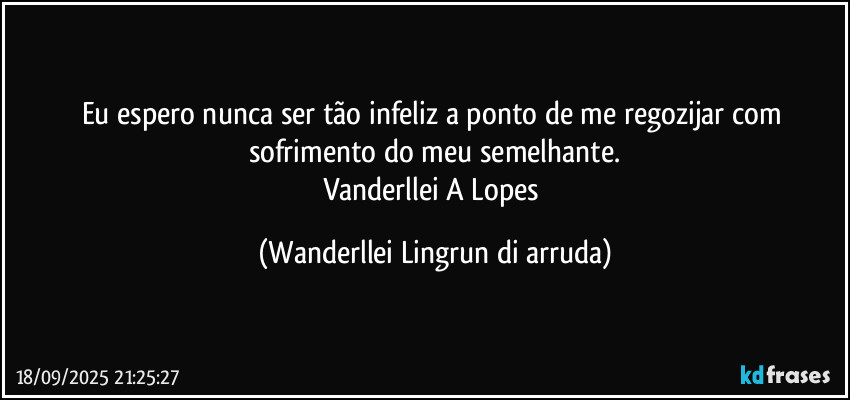Eu espero nunca ser tão infeliz a ponto de me regozijar com sofrimento do meu semelhante.
Vanderllei A Lopes (Wanderllei Lingrun di arruda)