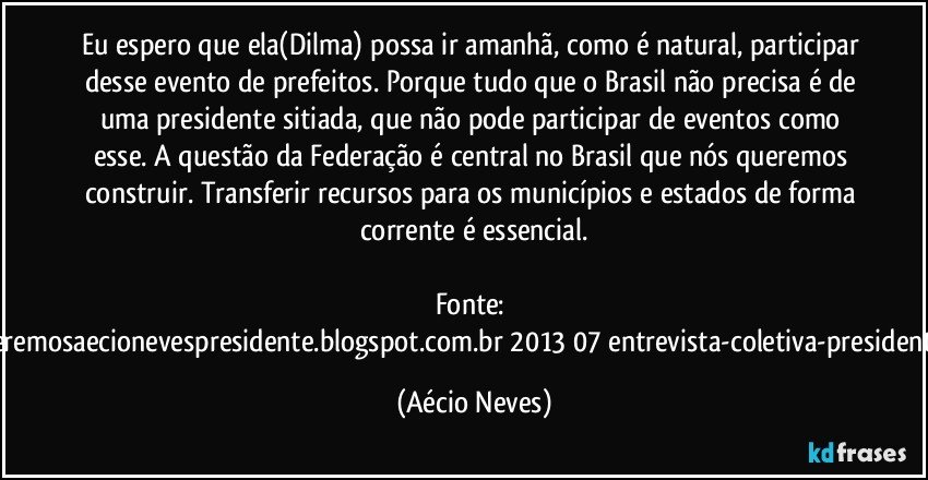 Eu espero que ela(Dilma) possa ir amanhã, como é natural, participar desse evento de prefeitos. Porque tudo que o Brasil não precisa é de uma presidente sitiada, que não pode participar de eventos como esse. A questão da Federação é central no Brasil que nós queremos construir. Transferir recursos para os municípios e estados de forma corrente é essencial.

Fonte: http://www.queremosaecionevespresidente.blogspot.com.br/2013/07/entrevista-coletiva-presidente-nacional.html (Aécio Neves)