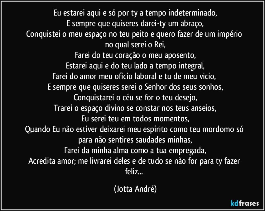 Eu estarei aqui e só por ty a tempo indeterminado,
E sempre que quiseres darei-ty um abraço,
Conquistei o meu espaço no teu peito e quero fazer de um império no qual serei o Rei,
Farei do teu coração o meu aposento,
Estarei aqui e do teu lado a tempo integral,
Farei do amor meu oficio laboral e tu de meu vicio, 
E sempre que quiseres serei o Senhor dos seus sonhos,
Conquistarei o céu se for o teu desejo,
Trarei o espaço divino se constar nos teus anseios,
Eu serei teu em todos momentos,
Quando Eu não estiver deixarei meu espírito como teu mordomo só para não sentires saudades minhas,
Farei da minha alma como a tua empregada,
Acredita amor; me livrarei deles e de tudo se não for para ty fazer feliz... (Jotta André)