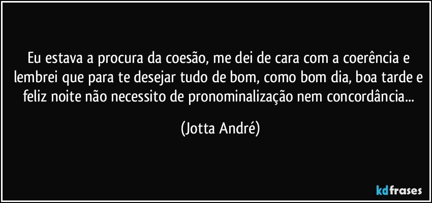 Eu estava a procura da coesão, me dei de cara com a coerência e lembrei que para te desejar tudo de bom, como bom dia, boa tarde e feliz noite não necessito de pronominalização nem concordância... (Jotta André)