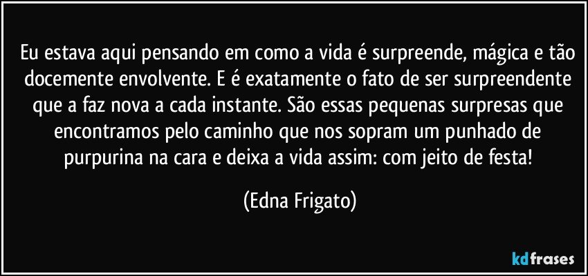 Eu estava aqui pensando em como a vida é surpreende, mágica e tão docemente envolvente. E é exatamente o fato de ser surpreendente que a faz nova a cada instante. São essas pequenas surpresas que encontramos pelo caminho que nos sopram um punhado de purpurina na cara e deixa a vida assim: com jeito de festa! (Edna Frigato)