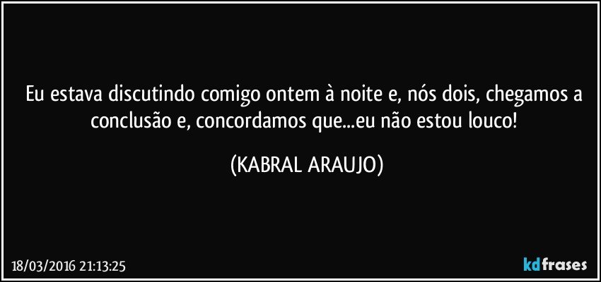 Eu estava discutindo comigo ontem à noite e, nós dois, chegamos a conclusão e, concordamos que...eu não estou louco! (KABRAL ARAUJO)