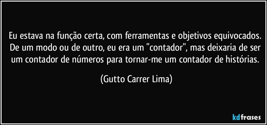 Eu estava na função certa, com ferramentas e objetivos equivocados. De um modo ou de outro, eu era um "contador", mas deixaria de ser um contador de números para tornar-me um contador de histórias. (Gutto Carrer Lima)