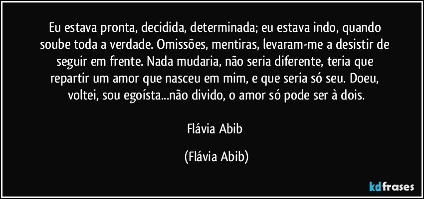 Eu estava pronta, decidida, determinada; eu estava indo, quando soube toda a verdade. Omissões, mentiras, levaram-me a desistir de seguir em frente. Nada mudaria, não seria diferente, teria que repartir um amor que nasceu em mim, e que seria só seu. Doeu, voltei, sou egoísta...não divido, o amor só pode ser à dois.

Flávia Abib (Flávia Abib)