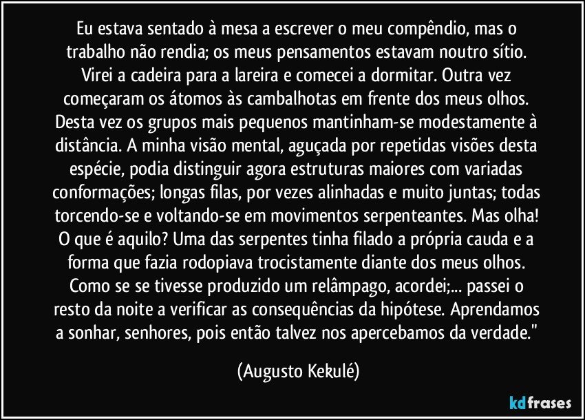 Eu estava sentado à mesa a escrever o meu compêndio, mas o trabalho não rendia; os meus pensamentos estavam noutro sítio. Virei a cadeira para a lareira e comecei a dormitar. Outra vez começaram os átomos às cambalhotas em frente dos meus olhos. Desta vez os grupos mais pequenos mantinham-se modestamente à distância. A minha visão mental, aguçada por repetidas visões desta espécie, podia distinguir agora estruturas maiores com variadas conformações; longas filas, por vezes alinhadas e muito juntas; todas torcendo-se e voltando-se em movimentos serpenteantes. Mas olha! O que é aquilo? Uma das serpentes tinha filado a própria cauda e a forma que fazia rodopiava trocistamente diante dos meus olhos. Como se se tivesse produzido um relâmpago, acordei;... passei o resto da noite a verificar as consequências da hipótese. Aprendamos a sonhar, senhores, pois então talvez nos apercebamos da verdade." (Augusto Kekulé)