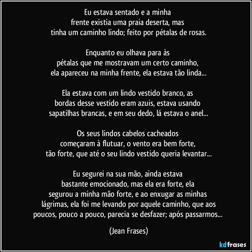 Eu estava sentado e a minha 
frente existia uma praia deserta, mas 
tinha um caminho lindo; feito por pétalas de rosas.

Enquanto eu olhava para às 
pétalas que me mostravam um certo caminho, 
ela apareceu na minha frente, ela estava tão linda...

Ela estava com um lindo vestido branco, as 
bordas desse vestido eram azuis, estava usando 
sapatilhas brancas, e em seu dedo, lá estava o anel...

Os seus lindos cabelos cacheados 
começaram à flutuar, o vento era bem forte, 
tão forte, que até o seu lindo vestido queria levantar...

Eu segurei na sua mão, ainda estava 
bastante emocionado, mas ela era forte, ela 
segurou a minha mão forte, e ao enxugar as minhas 
lágrimas, ela foi me levando por aquele caminho, que aos
poucos, pouco a pouco, parecia se desfazer; após passarmos... (Jean Frases)