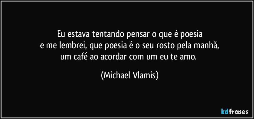 Eu estava tentando pensar o que é poesia
e me lembrei, que poesia é o seu rosto pela manhã,
um café ao acordar com um eu te amo. (Michael Vlamis)