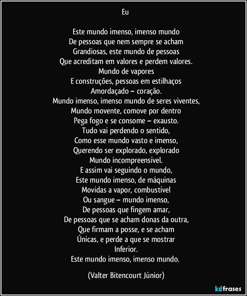 Eu 

Este mundo imenso, imenso mundo
De pessoas que nem sempre se acham
Grandiosas, este mundo de pessoas
Que acreditam em valores e perdem valores.
Mundo de vapores
E construções, pessoas em estilhaços
Amordaçado – coração.
Mundo imenso, imenso mundo de seres viventes,
Mundo movente, comove por dentro
Pega fogo e se consome – exausto.
Tudo vai perdendo o sentido,
Como esse mundo vasto e imenso,
Querendo ser explorado, explorado
Mundo incompreensível.
E assim vai seguindo o mundo,
Este mundo imenso, de máquinas
Movidas a vapor, combustível
Ou sangue – mundo imenso,
De pessoas que fingem amar,
De pessoas que se acham donas da outra,
Que firmam a posse, e se acham
Únicas, e perde a que se mostrar
Inferior.
Este mundo imenso, imenso mundo. (Valter Bitencourt Júnior)