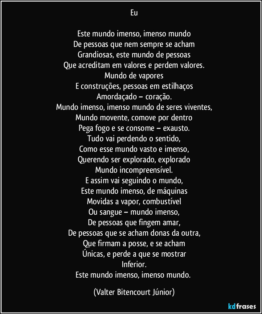 Eu

Este mundo imenso, imenso mundo
De pessoas que nem sempre se acham
Grandiosas, este mundo de pessoas
Que acreditam em valores e perdem valores.
Mundo de vapores
E construções, pessoas em estilhaços
Amordaçado – coração.
Mundo imenso, imenso mundo de seres viventes,
Mundo movente, comove por dentro
Pega fogo e se consome – exausto.
Tudo vai perdendo o sentido,
Como esse mundo vasto e imenso,
Querendo ser explorado, explorado
Mundo incompreensível.
E assim vai seguindo o mundo,
Este mundo imenso, de máquinas
Movidas a vapor, combustível
Ou sangue – mundo imenso,
De pessoas que fingem amar,
De pessoas que se acham donas da outra,
Que firmam a posse, e se acham
Únicas, e perde a que se mostrar
Inferior.
Este mundo imenso, imenso mundo. (Valter Bitencourt Júnior)