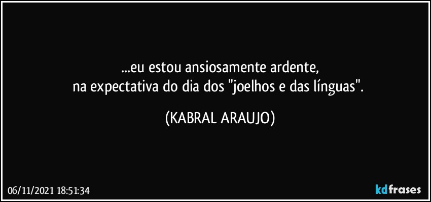 ...eu estou ansiosamente ardente,
na expectativa do dia dos "joelhos e das línguas". (KABRAL ARAUJO)